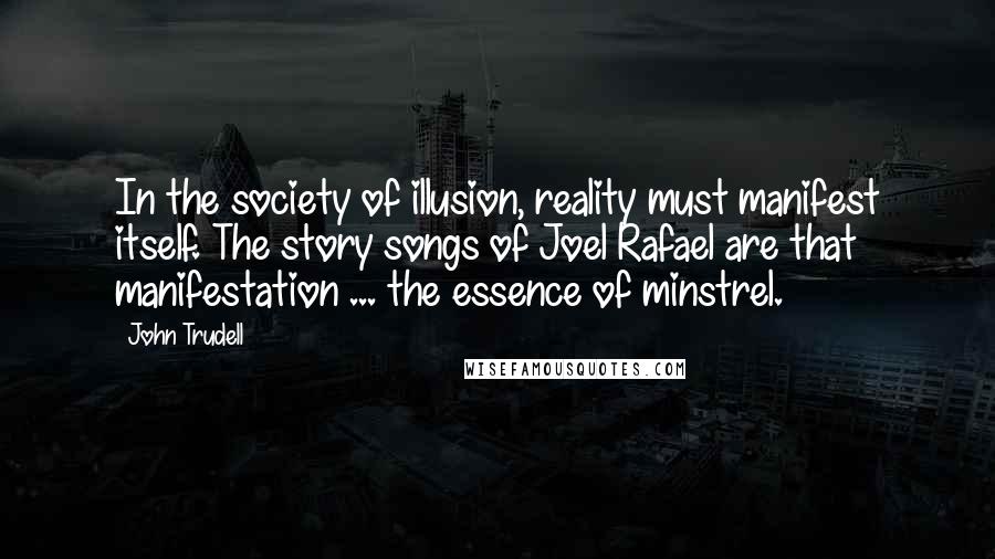 John Trudell Quotes: In the society of illusion, reality must manifest itself. The story songs of Joel Rafael are that manifestation ... the essence of minstrel.