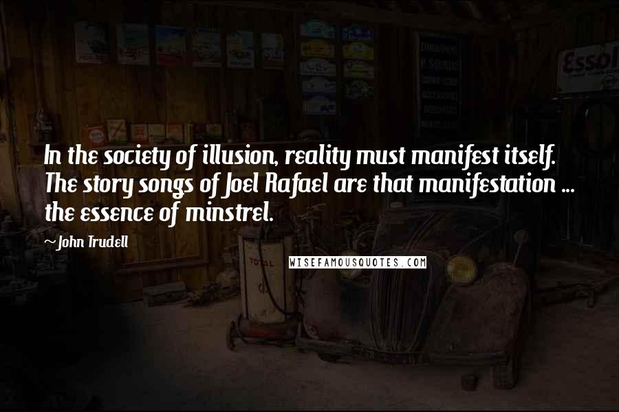 John Trudell Quotes: In the society of illusion, reality must manifest itself. The story songs of Joel Rafael are that manifestation ... the essence of minstrel.