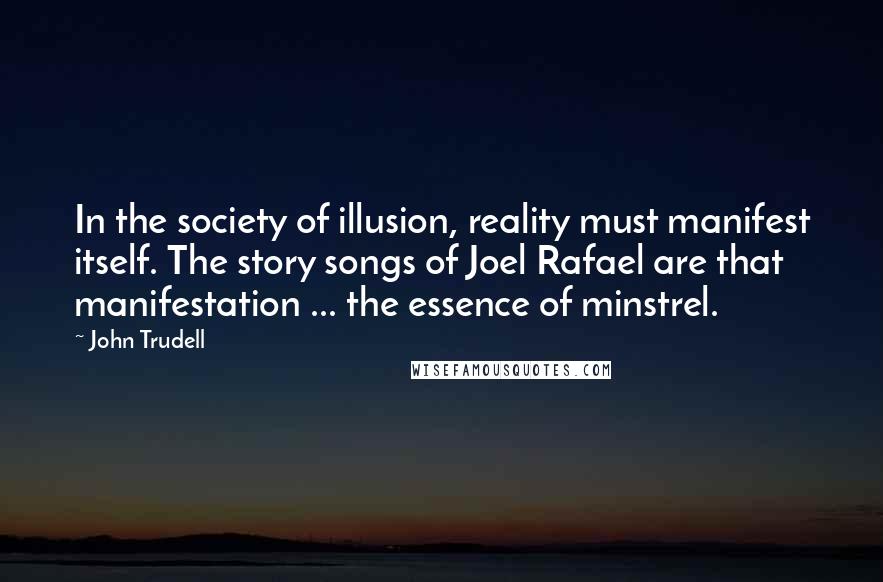 John Trudell Quotes: In the society of illusion, reality must manifest itself. The story songs of Joel Rafael are that manifestation ... the essence of minstrel.