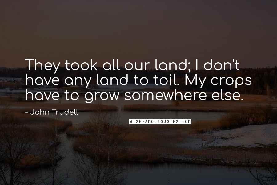 John Trudell Quotes: They took all our land; I don't have any land to toil. My crops have to grow somewhere else.