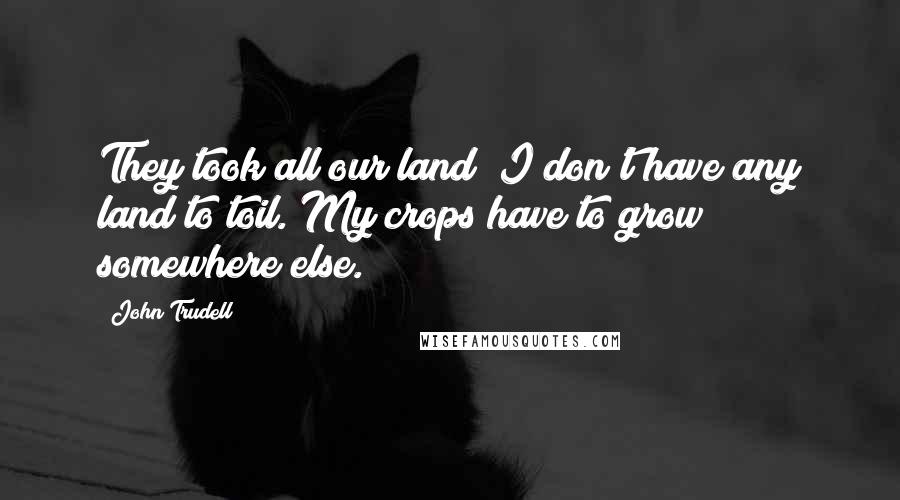 John Trudell Quotes: They took all our land; I don't have any land to toil. My crops have to grow somewhere else.