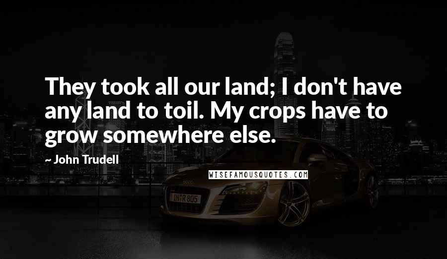 John Trudell Quotes: They took all our land; I don't have any land to toil. My crops have to grow somewhere else.