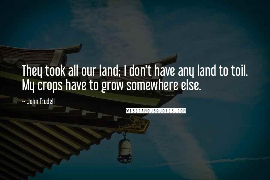 John Trudell Quotes: They took all our land; I don't have any land to toil. My crops have to grow somewhere else.