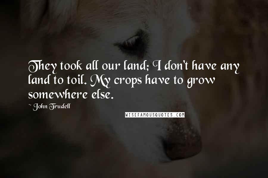 John Trudell Quotes: They took all our land; I don't have any land to toil. My crops have to grow somewhere else.