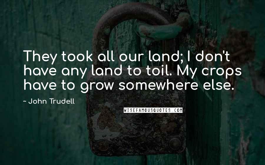 John Trudell Quotes: They took all our land; I don't have any land to toil. My crops have to grow somewhere else.