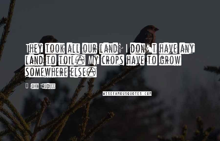 John Trudell Quotes: They took all our land; I don't have any land to toil. My crops have to grow somewhere else.