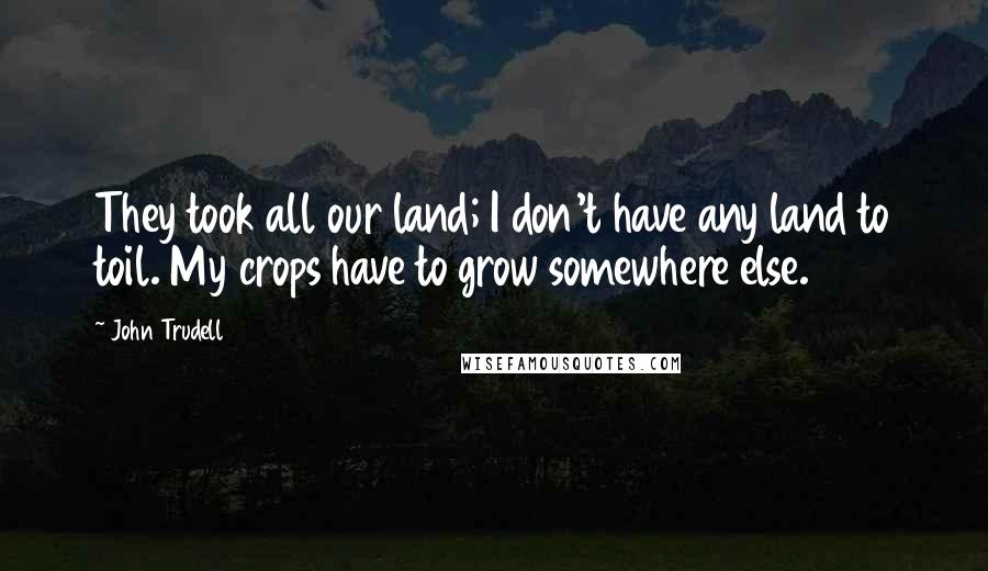 John Trudell Quotes: They took all our land; I don't have any land to toil. My crops have to grow somewhere else.