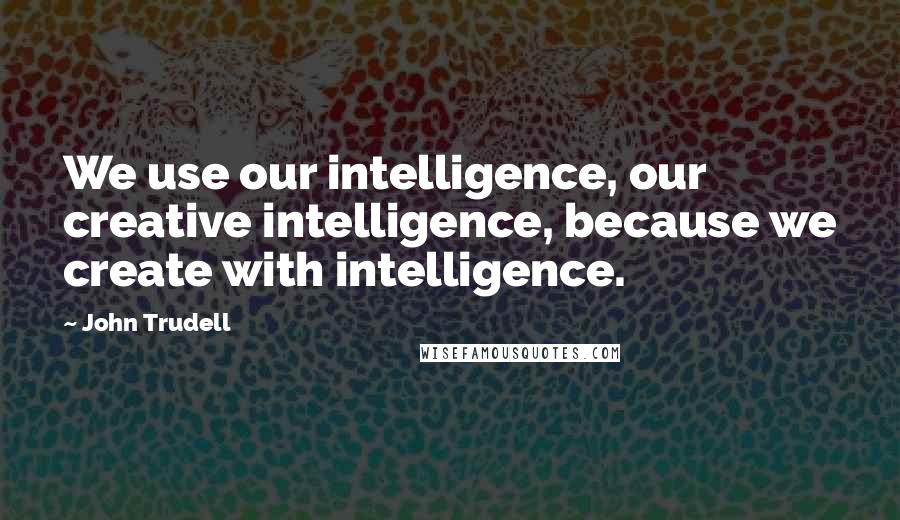 John Trudell Quotes: We use our intelligence, our creative intelligence, because we create with intelligence.