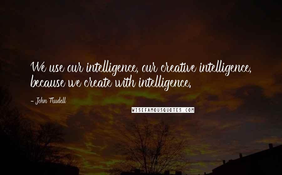 John Trudell Quotes: We use our intelligence, our creative intelligence, because we create with intelligence.