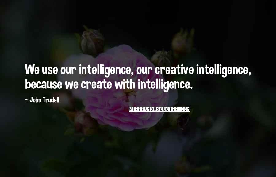 John Trudell Quotes: We use our intelligence, our creative intelligence, because we create with intelligence.