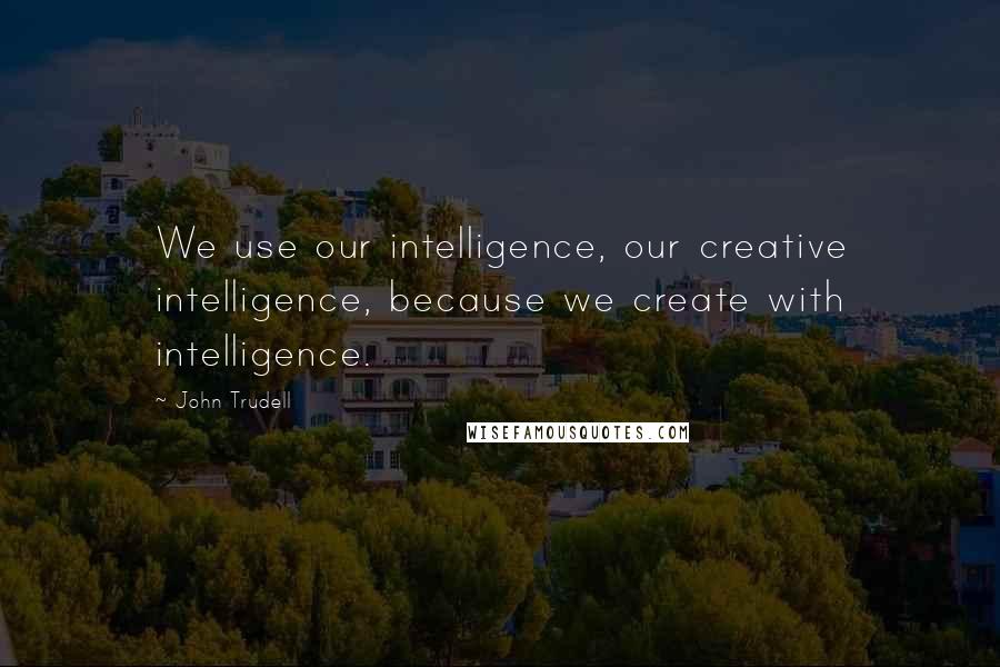 John Trudell Quotes: We use our intelligence, our creative intelligence, because we create with intelligence.