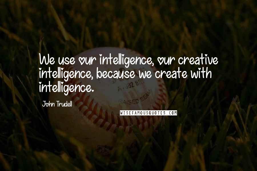 John Trudell Quotes: We use our intelligence, our creative intelligence, because we create with intelligence.