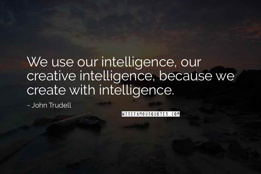 John Trudell Quotes: We use our intelligence, our creative intelligence, because we create with intelligence.