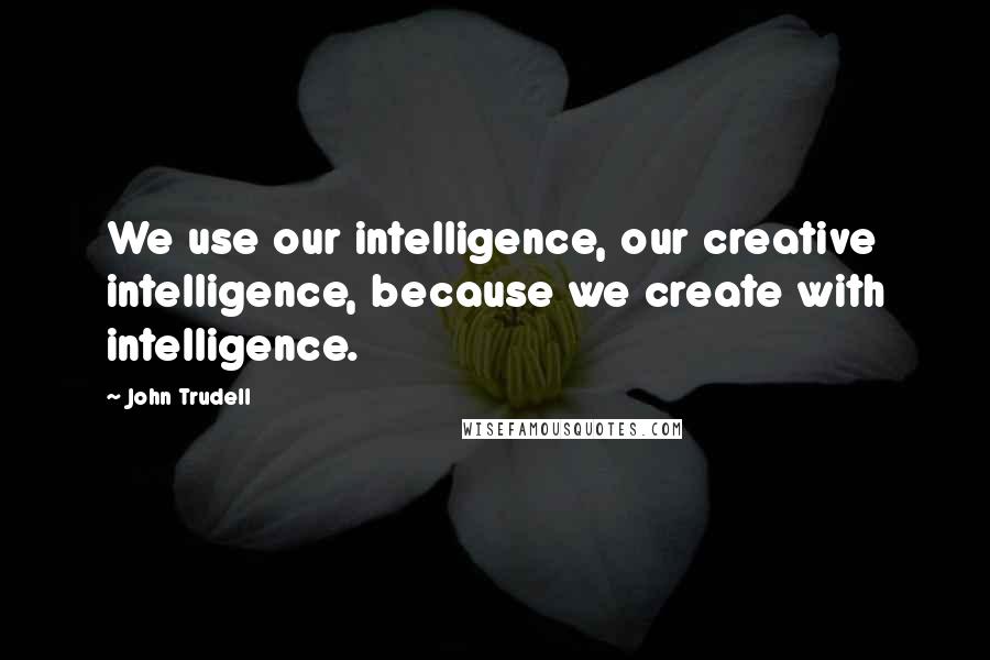 John Trudell Quotes: We use our intelligence, our creative intelligence, because we create with intelligence.