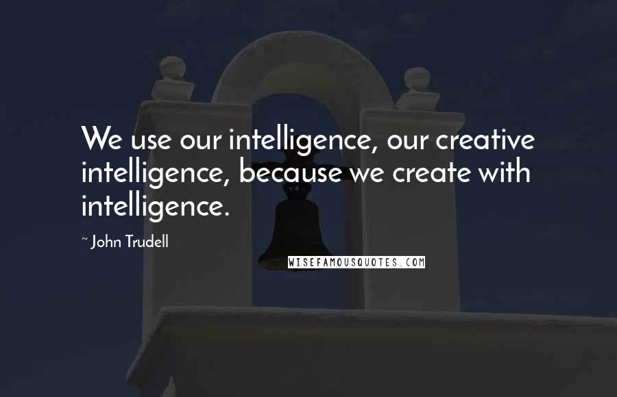 John Trudell Quotes: We use our intelligence, our creative intelligence, because we create with intelligence.