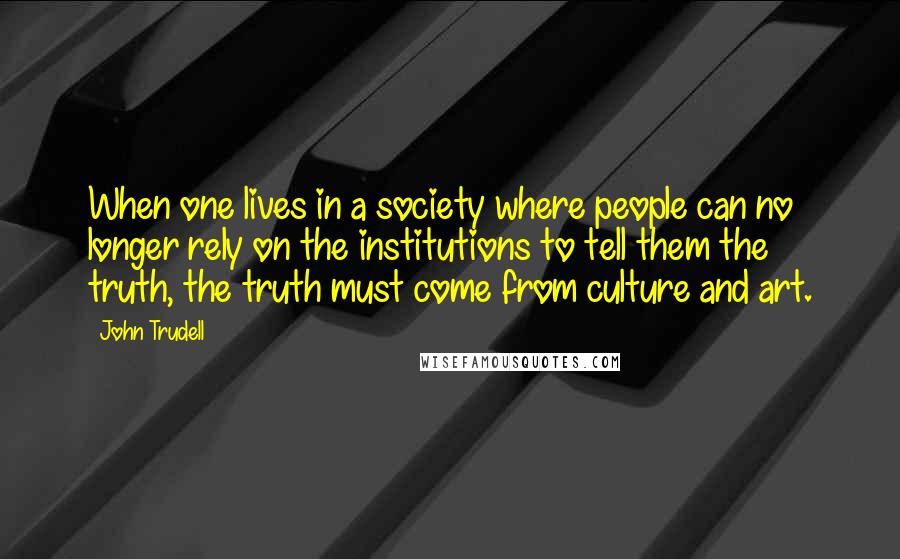 John Trudell Quotes: When one lives in a society where people can no longer rely on the institutions to tell them the truth, the truth must come from culture and art.