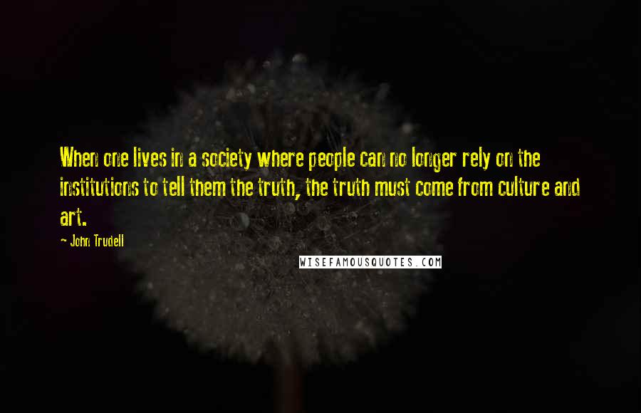 John Trudell Quotes: When one lives in a society where people can no longer rely on the institutions to tell them the truth, the truth must come from culture and art.