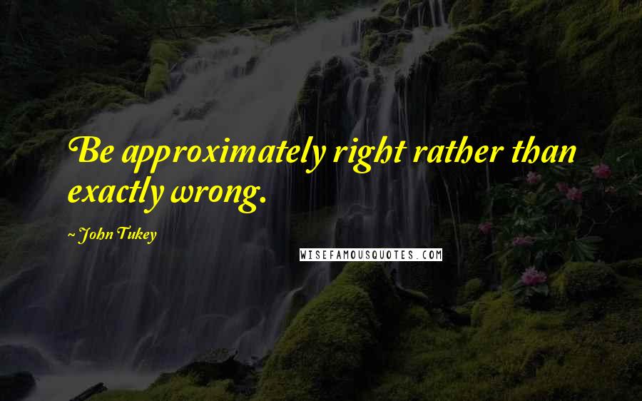 John Tukey Quotes: Be approximately right rather than exactly wrong.