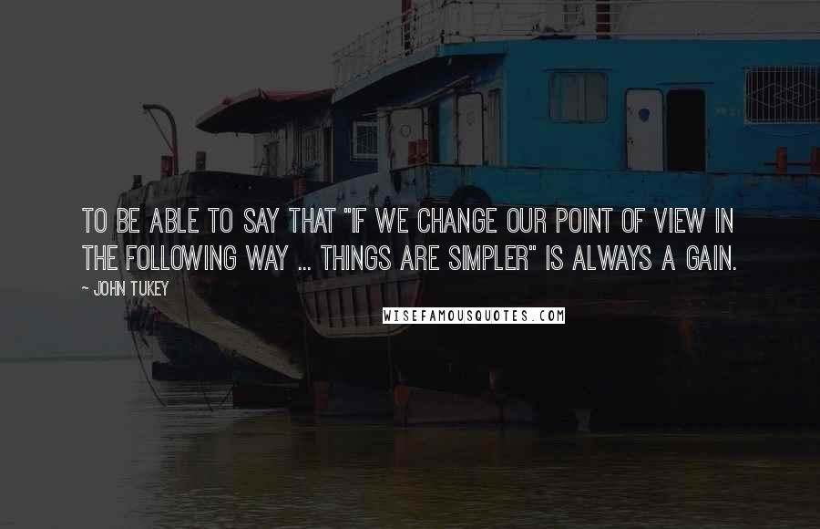 John Tukey Quotes: To be able to say that "if we change our point of view in the following way ... things are simpler" is always a gain.