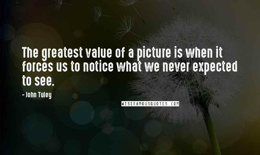 John Tuley Quotes: The greatest value of a picture is when it forces us to notice what we never expected to see.