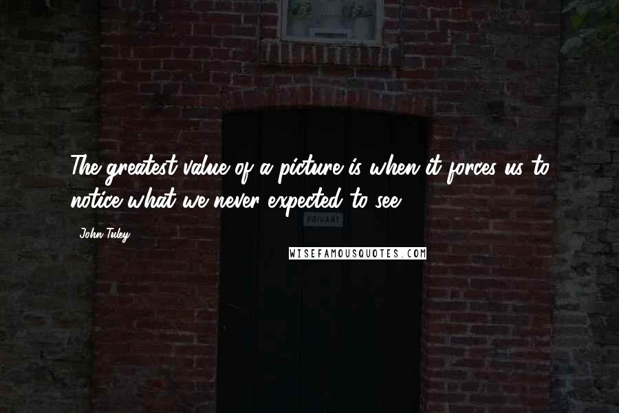 John Tuley Quotes: The greatest value of a picture is when it forces us to notice what we never expected to see.