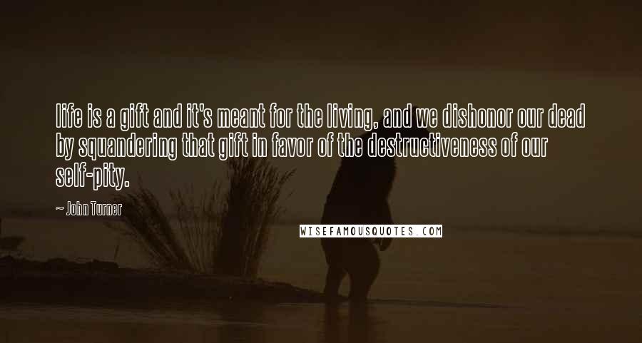 John Turner Quotes: life is a gift and it's meant for the living, and we dishonor our dead by squandering that gift in favor of the destructiveness of our self-pity.