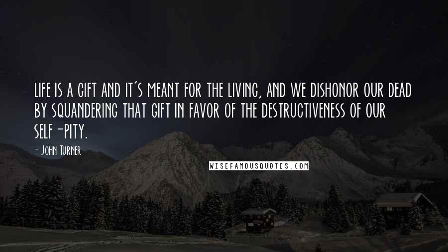 John Turner Quotes: life is a gift and it's meant for the living, and we dishonor our dead by squandering that gift in favor of the destructiveness of our self-pity.