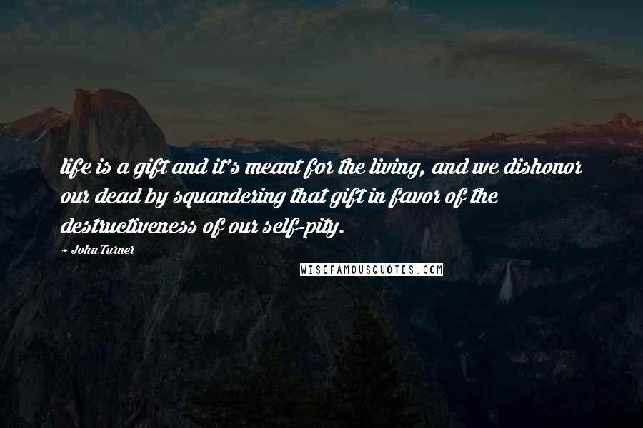 John Turner Quotes: life is a gift and it's meant for the living, and we dishonor our dead by squandering that gift in favor of the destructiveness of our self-pity.