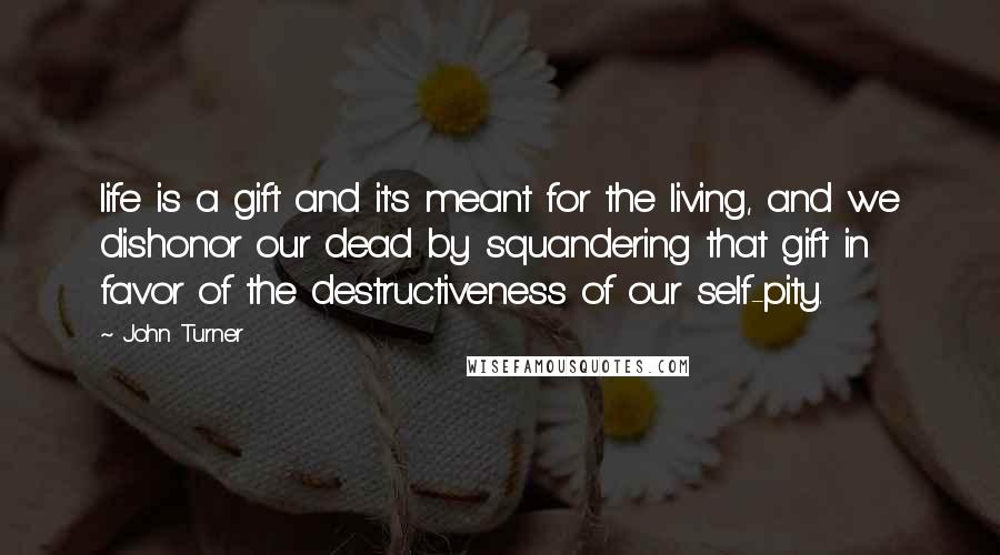 John Turner Quotes: life is a gift and it's meant for the living, and we dishonor our dead by squandering that gift in favor of the destructiveness of our self-pity.