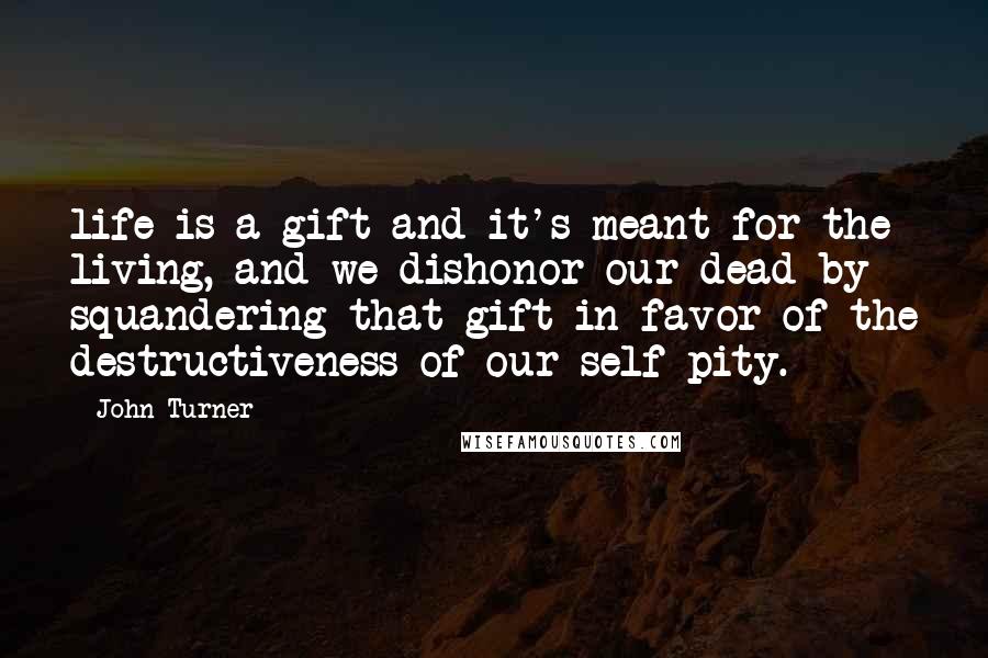 John Turner Quotes: life is a gift and it's meant for the living, and we dishonor our dead by squandering that gift in favor of the destructiveness of our self-pity.