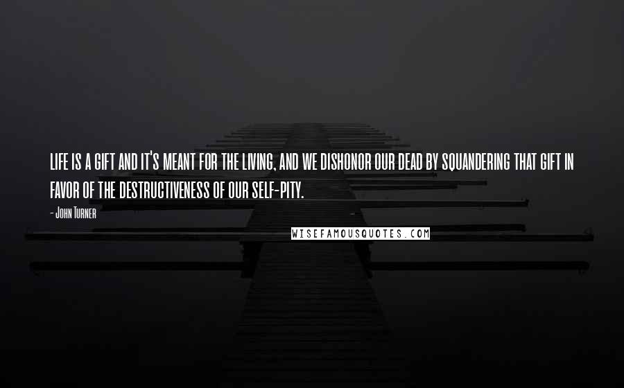 John Turner Quotes: life is a gift and it's meant for the living, and we dishonor our dead by squandering that gift in favor of the destructiveness of our self-pity.