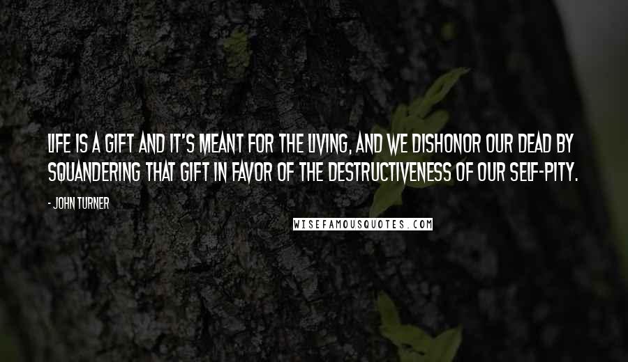 John Turner Quotes: life is a gift and it's meant for the living, and we dishonor our dead by squandering that gift in favor of the destructiveness of our self-pity.