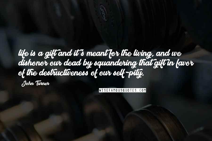 John Turner Quotes: life is a gift and it's meant for the living, and we dishonor our dead by squandering that gift in favor of the destructiveness of our self-pity.