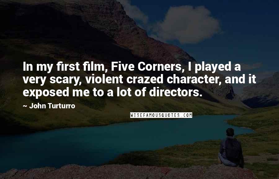 John Turturro Quotes: In my first film, Five Corners, I played a very scary, violent crazed character, and it exposed me to a lot of directors.