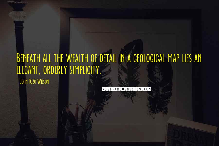 John Tuzo Wilson Quotes: Beneath all the wealth of detail in a geological map lies an elegant, orderly simplicity.