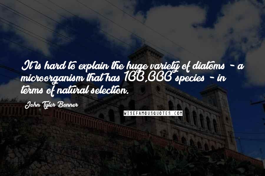 John Tyler Bonner Quotes: It is hard to explain the huge variety of diatoms - a microorganism that has 100,000 species - in terms of natural selection.