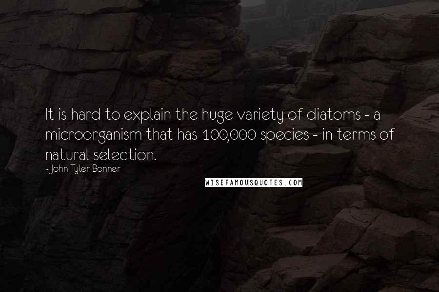 John Tyler Bonner Quotes: It is hard to explain the huge variety of diatoms - a microorganism that has 100,000 species - in terms of natural selection.