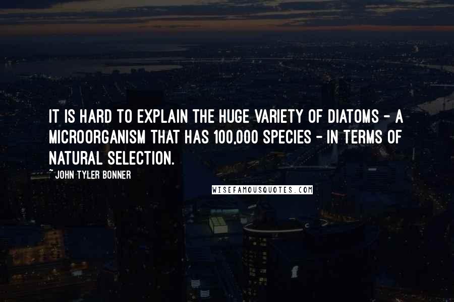 John Tyler Bonner Quotes: It is hard to explain the huge variety of diatoms - a microorganism that has 100,000 species - in terms of natural selection.