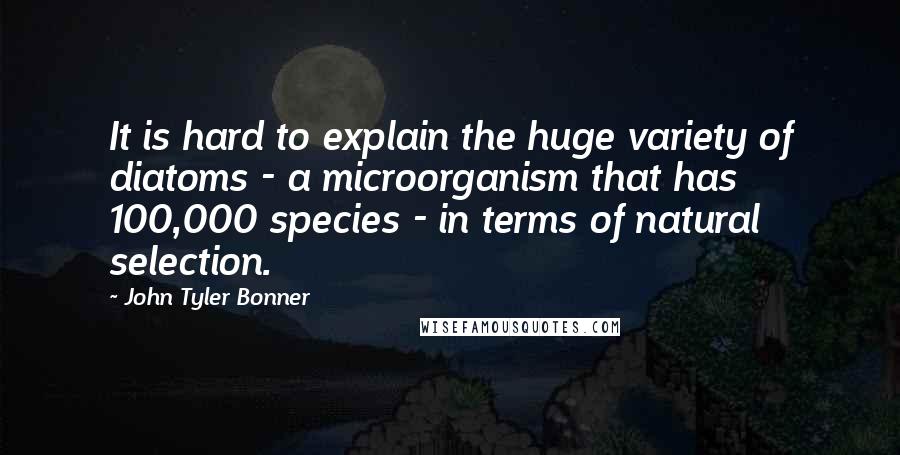 John Tyler Bonner Quotes: It is hard to explain the huge variety of diatoms - a microorganism that has 100,000 species - in terms of natural selection.