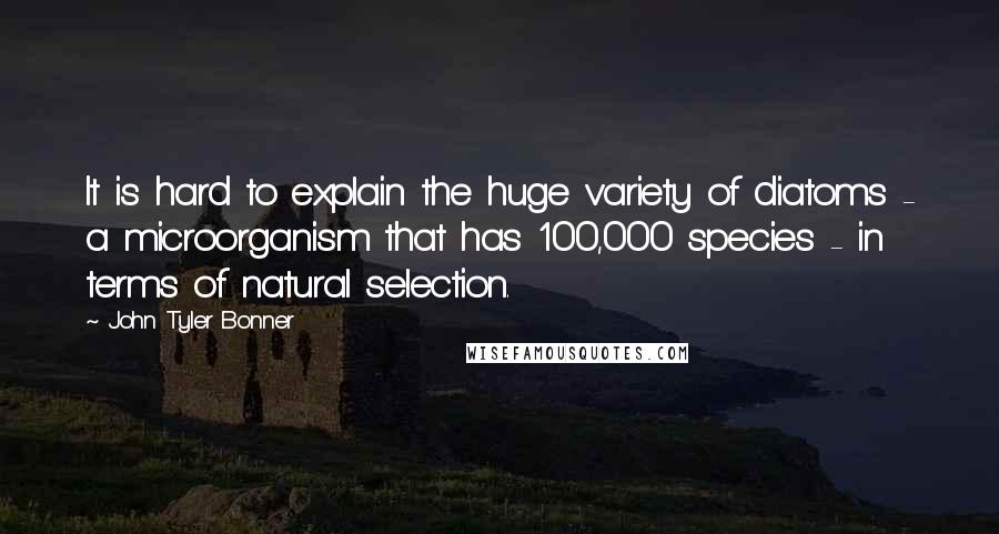 John Tyler Bonner Quotes: It is hard to explain the huge variety of diatoms - a microorganism that has 100,000 species - in terms of natural selection.