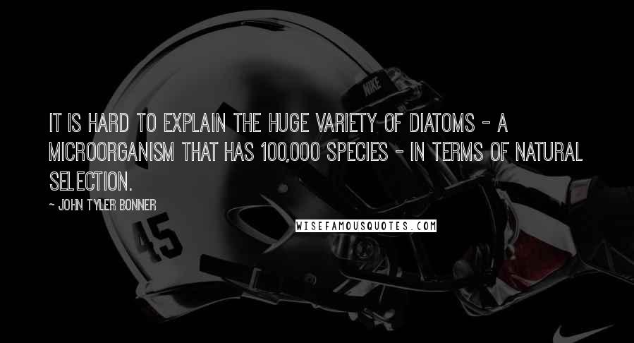 John Tyler Bonner Quotes: It is hard to explain the huge variety of diatoms - a microorganism that has 100,000 species - in terms of natural selection.