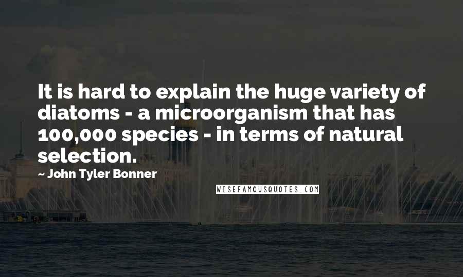 John Tyler Bonner Quotes: It is hard to explain the huge variety of diatoms - a microorganism that has 100,000 species - in terms of natural selection.