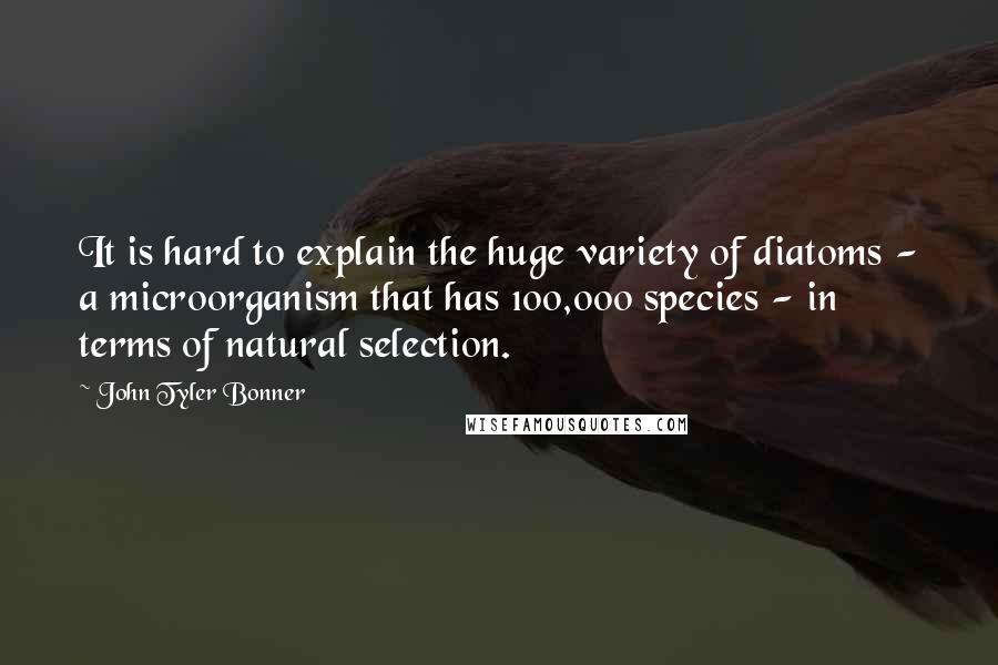 John Tyler Bonner Quotes: It is hard to explain the huge variety of diatoms - a microorganism that has 100,000 species - in terms of natural selection.