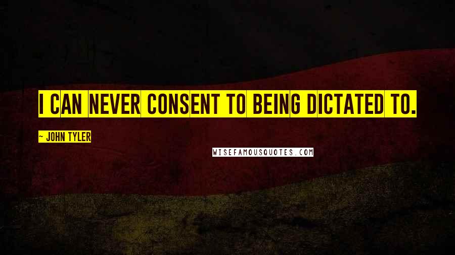 John Tyler Quotes: I can never consent to being dictated to.