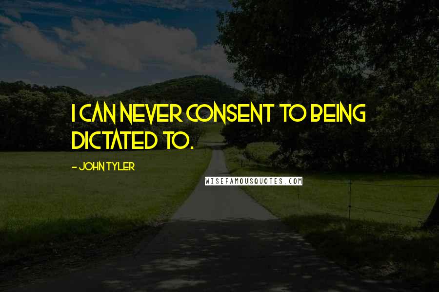 John Tyler Quotes: I can never consent to being dictated to.