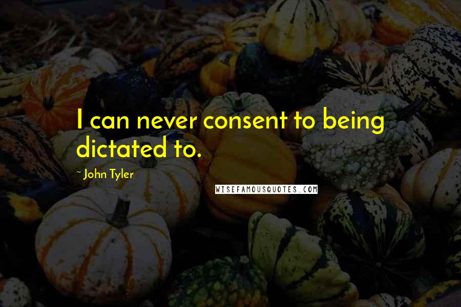 John Tyler Quotes: I can never consent to being dictated to.