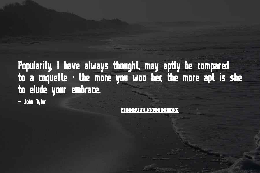 John Tyler Quotes: Popularity, I have always thought, may aptly be compared to a coquette - the more you woo her, the more apt is she to elude your embrace.