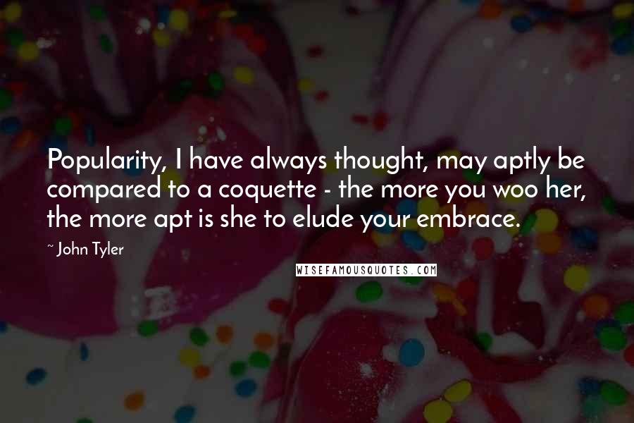 John Tyler Quotes: Popularity, I have always thought, may aptly be compared to a coquette - the more you woo her, the more apt is she to elude your embrace.