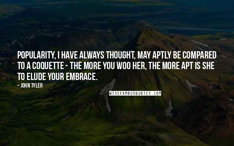 John Tyler Quotes: Popularity, I have always thought, may aptly be compared to a coquette - the more you woo her, the more apt is she to elude your embrace.