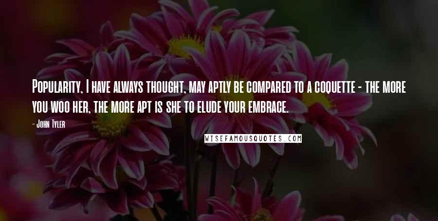 John Tyler Quotes: Popularity, I have always thought, may aptly be compared to a coquette - the more you woo her, the more apt is she to elude your embrace.
